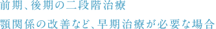 前期、後期の二段階治療 顎関係の改善など、早期治療が必要な場合