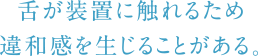 舌が装置に触れるため違和感を生じることがある。