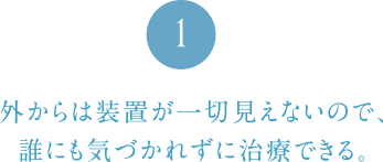 外からは装置が一切見えないので、誰にも気づかれずに治療できる。