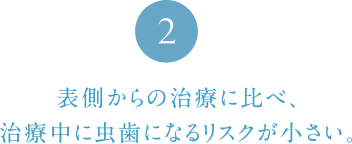 表側からの治療に比べ、治療中に虫歯になるリスクが少ない。